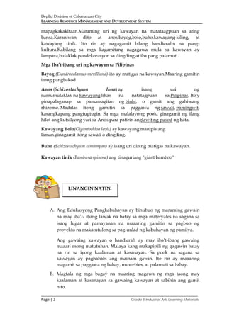 DepEd Division of Cabanatuan City
LEARNING RESOURCE MANAGEMENT AND DEVELOPMENT SYSTEM
___________________________________________________________________________
Page | 2 Grade 5 Industrial Arts Learning Materials
mapagkakakitaan.Maraming uri ng kawayan na matataagpuan sa ating
bansa.Karaniwan dito at anos,bayog,bolo,buho.kawayang-kiling, at
kawayang tinik. Ito rin ay nagagamit bilang handicrafts na pang-
kultura.Kabilang sa mga kagamitang nagagawa mula sa kawayan ay
lampara,bulaklak,pandekorasyon sa dingding,at iba pang palamuti.
Mga Iba’t-ibang uri ng kawayan sa Pilipinas
Bayog (Dendrocalamus merilliana)-ito ay matigas na kawayan.Maaring gamitin
itong pangbakod
Anos (Schizostachyum lima) ay isang uri ng
namumulaklak na kawayang likas na natatagpuan sa Pilipinas. Ito'y
pinapalaganap sa pamamagitan ng binhi, o gamit ang gahiwang
rhizome. Madalas itong gamitin sa paggawa ng sawali, pamingwit,
kasangkapang pangtugtugin. Sa mga malalayong pook, ginagamit ng ilang
hilot ang kutsilyong yari sa Anos para patirin anglawit ng pusod ng bata.
Kawayang Bolo(Gigantochloa levis) ay kawayang manipis ang
laman.ginagamit itong sawali o dingding.
Buho (Schizostachyum lumampao) ay isang uri din ng matigas na kawayan.
Kawayan tinik (Bambusa spinosa) ang tinaguriang "giant bamboo"
A. Ang Edukasyong Pangkabuhayan ay binubuo ng maraming gawain
na may iba’t- ibang lawak na batay sa mga materyales na sagana sa
isang lugar at pamayanan na maaaring gamitin sa pagbuo ng
proyekto na makatutulong sa pag-unlad ng kabuhayan ng pamilya.
Ang gawaing kawayan o handicraft ay may iba’t-ibang gawaing
maaari mong matutuhan. Malaya kang makapipili ng gagawin batay
na rin sa iyong kaalaman at kasanayan. Sa pook na sagana sa
kawayan ay paghahabi ang mainam gawin. Ito rin ay maaaring
magamit sa paggawa ng bahay, muwebles, at palamuti sa bahay.
B. Magtala ng mga bagay na maaring magawa ng mga taong may
kaalaman at kasanayan sa gawaing kawayan at sabihin ang gamit
nito.
LINANGIN NATIN:
 