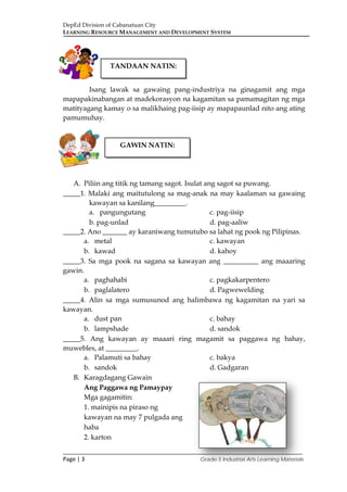 DepEd Division of Cabanatuan City
LEARNING RESOURCE MANAGEMENT AND DEVELOPMENT SYSTEM
___________________________________________________________________________
Page | 3 Grade 5 Industrial Arts Learning Materials
Isang lawak sa gawaing pang-industriya na ginagamit ang mga
mapapakinabangan at madekorasyon na kagamitan sa pamamagitan ng mga
matityagang kamay o sa malikhaing pag-iisip ay mapapaunlad nito ang ating
pamumuhay.
A. Piliin ang titik ng tamang sagot. Isulat ang sagot sa puwang.
_____1. Malaki ang maitutulong sa mag-anak na may kaalaman sa gawaing
kawayan sa kanilang_________.
a. pangungutang c. pag-iisip
b. pag-unlad d. pag-aaliw
_____2. Ano _______ ay karaniwang tumutubo sa lahat ng pook ng Pilipinas.
a. metal c. kawayan
b. kawad d. kahoy
_____3. Sa mga pook na sagana sa kawayan ang __________ ang maaaring
gawin.
a. paghahabi c. pagkakarpentero
b. paglalatero d. Pagwewelding
_____4. Alin sa mga sumusunod ang halimbawa ng kagamitan na yari sa
kawayan.
a. dust pan c. bahay
b. lampshade d. sandok
_____5. Ang kawayan ay maaari ring magamit sa paggawa ng bahay,
muwebles, at _________.
a. Palamuti sa bahay c. bakya
b. sandok d. Gadgaran
B. Karagdagang Gawain
Ang Paggawa ng Pamaypay
Mga gagamitin:
1. mainipis na piraso ng
kawayan na may 7 pulgada ang
haba
2. karton
TANDAAN NATIN:
GAWIN NATIN:
 