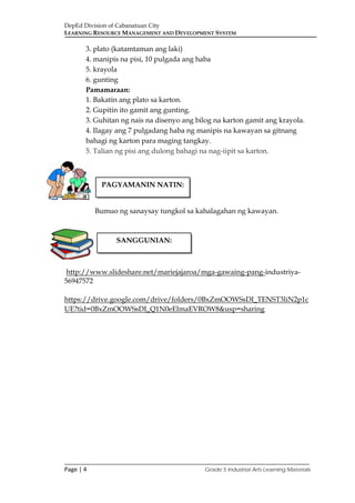 DepEd Division of Cabanatuan City
LEARNING RESOURCE MANAGEMENT AND DEVELOPMENT SYSTEM
___________________________________________________________________________
Page | 4 Grade 5 Industrial Arts Learning Materials
3. plato (katamtaman ang laki)
4. manipis na pisi, 10 pulgada ang haba
5. krayola
6. gunting
Pamamaraan:
1. Bakatin ang plato sa karton.
2. Gupitin ito gamit ang gunting.
3. Guhitan ng nais na disenyo ang bilog na karton gamit ang krayola.
4. Ilagay ang 7 pulgadang haba ng manipis na kawayan sa gitnang
bahagi ng karton para maging tangkay.
5. Talian ng pisi ang dulong bahagi na nag-iipit sa karton.
Bumuo ng sanaysay tungkol sa kahalagahan ng kawayan.
http://www.slideshare.net/mariejajaroa/mga-gawaing-pang-industriya-
56947572
https://drive.google.com/drive/folders/0BxZmOOWSsDI_TENST3liN2p1c
UE?tid=0BxZmOOWSsDI_Q1N0eElmaEVROW8&usp=sharing
PAGYAMANIN NATIN:
SANGGUNIAN:
 