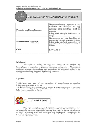 DepEd Division of Cabanatuan City
LEARNING RESOURCE MANAGEMENT AND DEVELOPMENT SYSTEM
___________________________________________________________________________
Page | 1 Grade 5 Industrial Arts Learning Materials
Nilalaman:
Tatalakayin sa araling ito ang iba’t ibang uri at pangkat ng
kasangkapan at kagamitan sa paggawa ng mga gawaing kamay . Mahalagang
malaman ng mga mag-aaral ang mga kagamitang ito ang gamit ng bawat isa
upang mapadali ang paggawa ng kanilang proyekto.
Layunin:
1.Natutukoy ang mga uri ng kagamitan at kasangkapan sa gawaing
kahoy,kawayan,metal at iba pa.
2.Natatalakay ang mga gamit ng mga kagamitan at kasangkapan sa gawaing
kahoy,kawayan,metal at iba pa.
May mga kasangkapang kailangan sa paggawa ng mga bagay na yari
sa kamay. Sa paggawa ng proyekto maging ito ay yari sa kahoy, metal, goma
at mga kagamitang katutubo, kailangan ang angkop na kasangkapan sa
bawat uri ng mga gawain.
Pamantayang Pangnilalaman:
Naipamamalas ang pagkatuto sa mga
kaalaman at kasanayan sa mga
gawaing pang-industriya tulad ng
gawaing
kahoy,metal,kawayan,elektrisidad at
iba pa.
Pamantayan sa Pagganap:
Naisasagawa ng may kawilihan ng
pagbuo ng mga proyekto sa gawaing
kahoy,metal,kawayan,elektrisidad, at
iba pa.
Code: EPP5IA-0b-2
MGA KAGAMITAN AT KASANGKAPAN SA PAGGAWA
IA
Aralin
4
ALAMIN NATIN:
 