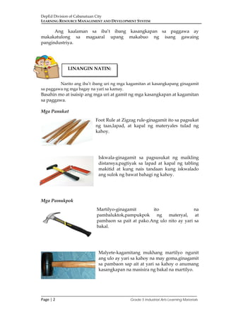 DepEd Division of Cabanatuan City
LEARNING RESOURCE MANAGEMENT AND DEVELOPMENT SYSTEM
___________________________________________________________________________
Page | 2 Grade 5 Industrial Arts Learning Materials
Ang kaalaman sa iba’t ibang kasangkapan sa paggawa ay
makakatulong sa magaaral upang makabuo ng isang gawaing
pangindustriya.
Narito ang iba’t ibang uri ng mga kagamitan at kasangkapang ginagamit
sa paggawa ng mga bagay na yari sa kamay.
Basahin mo at isaisip ang mga uri at gamit ng mga kasangkapan at kagamitan
sa paggawa.
Mga Panukat
Foot Rule at Zigzag rule-ginagamit ito sa pagsukat
ng taas,lapad, at kapal ng materyales tulad ng
kahoy.
Iskwala-ginagamit sa pagsusukat ng maikling
distansya,pagtiyak sa lapad at kapal ng tabling
makitid at kung nais tandaan kung iskwalado
ang sulok ng bawat bahagi ng kahoy.
Mga Pamukpok
Martilyo-ginagamit ito na
pambaluktok,pampukpok ng materyal, at
pambaon sa pait at pako.Ang ulo nito ay yari sa
bakal.
Malyete-kagamitang mukhang martilyo ngunit
ang ulo ay yari sa kahoy na may goma,ginagamit
sa pambaon sap ait at yari sa kahoy o anumang
kasangkapan na masisira ng bakal na martilyo.
LINANGIN NATIN:
 
