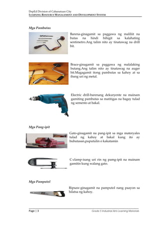 DepEd Division of Cabanatuan City
LEARNING RESOURCE MANAGEMENT AND DEVELOPMENT SYSTEM
___________________________________________________________________________
Page | 3 Grade 5 Industrial Arts Learning Materials
Mga Pambutas
Barena-ginagamit sa paggawa ng maliliit na
butas na hindi hihigit sa kalahating
sentimetro.Ang talim nito ay tinatawag na drill
bit.
Brace-ginagamit sa paggawa ng malalaking
butang.Ang talim nito ay tinatawag na auger
bit.Magagamit itong pambutas sa kahoy at sa
ibang uri ng metal.
Electric drill-barenang dekuryente na mainam
gamiting pambutas sa matitigas na bagay tulad
ng semento at bakal.
Mga Pang-ipit
Gato-ginagamit na pang-ipit sa mga materyales
tulad ng kahoy at bakal kung ito ay
bubutasan,puputulin o kakatamin
C-clamp-isang uri rin ng pamg-ipit na mainam
gamitin kung walang gato.
Mga Pamputol
Ripsaw-ginagamit na pamputol nang paayon sa
hilatsa ng kahoy.
 