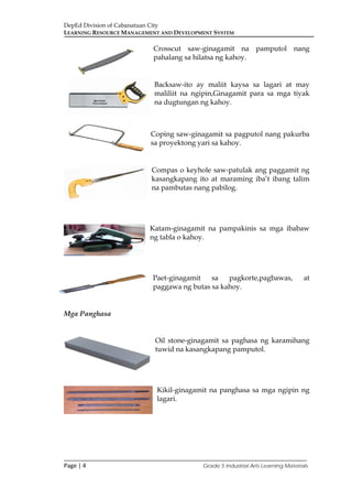 DepEd Division of Cabanatuan City
LEARNING RESOURCE MANAGEMENT AND DEVELOPMENT SYSTEM
___________________________________________________________________________
Page | 4 Grade 5 Industrial Arts Learning Materials
Crosscut saw-ginagamit na pamputol nang
pahalang sa hilatsa ng kahoy.
Backsaw-ito ay maliit kaysa sa lagari at may
maliliit na ngipin,Ginagamit para sa mga tiyak
na dugtungan ng kahoy.
Coping saw-ginagamit sa pagputol nang pakurba
sa proyektong yari sa kahoy.
Compas o keyhole saw-patulak ang paggamit ng
kasangkapang ito at maraming iba’t ibang talim
na pambutas nang pabilog.
Katam-ginagamit na pampakinis sa mga ibabaw
ng tabla o kahoy.
Paet-ginagamit sa pagkorte,pagbawas, at
paggawa ng butas sa kahoy.
Mga Panghasa
Oil stone-ginagamit sa paghasa ng karamihang
tuwid na kasangkapang pamputol.
Kikil-ginagamit na panghasa sa mga ngipin ng
lagari.
 