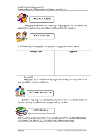 DepEd Division of Cabanatuan City
LEARNING RESOURCE MANAGEMENT AND DEVELOPMENT SYSTEM
___________________________________________________________________________
Page | 5 Grade 5 Industrial Arts Learning Materials
Magiging maginhawa at kasiya-siya ang paggawa ng proyekto kung
gagamitin ang angkop na kasangkapan at kagamitan sa paggawa.
A. Gumawa ng tsart ng mga kasangkapan sa paggawa ayon sa gamit.
Kasangkapan Paggamit
Gawain B
Magbigay ng 3 halimbawa ng mga proyektong maaaring mabuo sa
gawaing kahoy ,kawayan at metal.
Ipatukoy ang mga kasangkapanng mayroon sila sa kanilang bahay at
ipakuwento ang mga karanasan sa paggamit ng mga ito.
https://drive.google.com/drive/folders/0BxZmOOWSsDI_TENST3liN2p1c
UE?tid=0BxZmOOWSsDI_Q1N0eElmaEVROW8&usp=sharing
TANDAAN NATIN:
GAWIN NATIN:
PAGYAMANIN NATIN:
SANGGUNIAN:
 