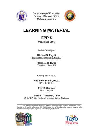 Department of Education
Schools Division Office
Cabanatuan City
_____________________________________________________
This Learning Material is a property of DepEd Schools Division Office of Cabanatuan City.
Outside of the public schools in this Division, no part of this Learning Material may be sold,
distributed or reproduced in any means without its explicit consent.
LEARNING MATERIAL
EPP 5
Industrial Arts
Author/Developer:
Richard G. Paguli
Teacher III, Bagong Buhay ES
Florencio R. Liwag
Teacher I, Pula ES
Quality Assurance:
Alexander D. Neri, Ph.D.
EPS-I EPP/TLE
Ever M. Samson
EPS-I LRMDS
Priscilla D. Sanchez, Ph.D.
Chief ES, Curriculum Implementation Division
 