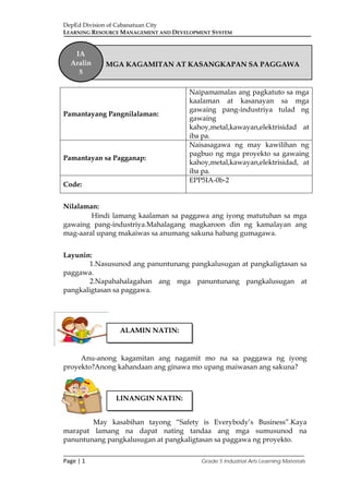 DepEd Division of Cabanatuan City
LEARNING RESOURCE MANAGEMENT AND DEVELOPMENT SYSTEM
___________________________________________________________________________
Page | 1 Grade 5 Industrial Arts Learning Materials
Nilalaman:
Hindi lamang kaalaman sa paggawa ang iyong matutuhan sa mga
gawaing pang-industriya.Mahalagang magkaroon din ng kamalayan ang
mag-aaral upang makaiwas sa anumang sakuna habang gumagawa.
Layunin:
1.Nasusunod ang panuntunang pangkalusugan at pangkaligtasan sa
paggawa.
2.Napahahalagahan ang mga panuntunang pangkalusugan at
pangkaligtasan sa paggawa.
Anu-anong kagamitan ang nagamit mo na sa paggawa ng iyong
proyekto?Anong kahandaan ang ginawa mo upang maiwasan ang sakuna?
May kasabihan tayong “Safety is Everybody’s Business”.Kaya
marapat lamang na dapat nating tandaa ang mga sumusunod na
panuntunang pangkalusugan at pangkaligtasan sa paggawa ng proyekto.
Pamantayang Pangnilalaman:
Naipamamalas ang pagkatuto sa mga
kaalaman at kasanayan sa mga
gawaing pang-industriya tulad ng
gawaing
kahoy,metal,kawayan,elektrisidad at
iba pa.
Pamantayan sa Pagganap:
Naisasagawa ng may kawilihan ng
pagbuo ng mga proyekto sa gawaing
kahoy,metal,kawayan,elektrisidad, at
iba pa.
Code:
EPP5IA-0b-2
MGA KAGAMITAN AT KASANGKAPAN SA PAGGAWA
IA
Aralin
5
ALAMIN NATIN:
LINANGIN NATIN:
 