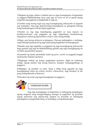 DepEd Division of Cabanatuan City
LEARNING RESOURCE MANAGEMENT AND DEVELOPMENT SYSTEM
___________________________________________________________________________
Page | 2 Grade 5 Industrial Arts Learning Materials
1.Maglaan ng lugar ,kahon o kabinet para sa mga kasangkapan at kagamitan
sa paggawa.Makabubuting iayos ang mga ito ayon sa uri at gamit upang
mapadali ang pagkuha at pagbabalik sa mga ito.
2.Gamitin nang buong ingat ang mga kasangkapang dekuryente at kagamit
ang matatalim. Ang mga dekuryenteng kasangkapan ay ginagamit lamang
kung kinakailangan at hindi dapat paglaruan.
3.Tiyakin na ang mga kasankapang gagamitin ay nasa maayos na
kondisyon.Iwasan ang paggamit ng mga kagamitang kinakalawang,
mapupurol, maluwag ang turnilyo o kaya’y may sirang bahagi.
4.Ibigay ang buong atensyon sa ginagawa .Huwag makipaglaro o makipag-
usap habang humahawak ng mga maseselang kagamitan at kasangkapan.
5.Basahin ang mga tagubilin sa paggamit ng mga kasangkapang dekuryente
bago gamitin ang mga ito.Makabubuting gamitin ang mga kasangkapang ito
sa ilalim ng patnubay ng guro.
6.Gumamit ng damit pantrabaho tulad ng apron, overall ,at magpalit kaagad
ng kasuotan matapos gumawa.
7.Maghugas mabuti ng kamay pagkatapos gumawa .Higit na mabuting
maligo upang malinis ang buong katawan matapos makapagpahinga sa
paggawa.
8.Maglagay ng panakip sa mata, ilong o bibig kung gagamit ng mga
kasangkapang tulad ng welding machine, lathemachine, mga kemikal, at iba
pang makapipinsala sa katawan.
9.Hawakan ng wasto ang mga kasangkapan sa paggawa.
Ang mga kasangkapan at kagamitan ay kailangang pangalagaan
upang magamit nang matagal.Maging maingat sa pagbubuo ng proyekto
upang maiwasan ang sakuna.Ang natapos na proyekto ay kailangang
pahalagahan at ipagmalaki batay sa niaibibgay na kapakinabangan.
TANDAAN NATIN:
 