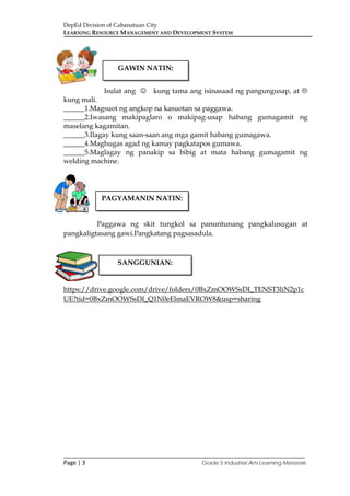 DepEd Division of Cabanatuan City
LEARNING RESOURCE MANAGEMENT AND DEVELOPMENT SYSTEM
___________________________________________________________________________
Page | 3 Grade 5 Industrial Arts Learning Materials
Isulat ang  kung tama ang isinasaad ng pangungusap, at 
kung mali.
______1.Magsuot ng angkop na kasuotan sa paggawa.
______2.Iwasang makipaglaro o makipag-usap habang gumagamit ng
maselang kagamitan.
______3.Ilagay kung saan-saan ang mga gamit habang gumagawa.
______4.Maghugas agad ng kamay pagkatapos gumawa.
______5.Maglagay ng panakip sa bibig at mata habang gumagamit ng
welding machine.
Paggawa ng skit tungkol sa panuntunang pangkalusugan at
pangkaligtasang gawi.Pangkatang pagsasadula.
https://drive.google.com/drive/folders/0BxZmOOWSsDI_TENST3liN2p1c
UE?tid=0BxZmOOWSsDI_Q1N0eElmaEVROW8&usp=sharing
GAWIN NATIN:
PAGYAMANIN NATIN:
SANGGUNIAN:
 