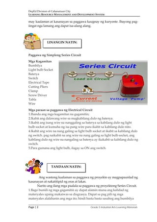 DepEd Division of Cabanatuan City
LEARNING RESOURCE MANAGEMENT AND DEVELOPMENT SYSTEM
___________________________________________________________________________
Page | 2 Grade 5 Industrial Arts Learning Materials
may kaalaman at kasanayan sa paggawa kaugnay ng kuryente. Ibayong pag-
iingat nga lamang ang dapat isa-alang alang.
Paggawa ng Simpleng Series Circuit
Mga Kagamitan
Bumbilya
Light bulb Socket
Baterya
Switch
Electrical Tape
Cutting Pliers
Clamp
Screw Driver
Tabla
Wire
Mga paraan sa paggawa ng Electrical Circuit
1.Ihanda ang mga kagamitan na gagamitin;
2.Ikabit ang dalawang wire sa magkabilang dulo ng baterya.
3.Ikabit ang isang wire na nanggaling sa baterya sa kabilang dulo ng light
bulb socket at kumuha ng isa pang wire para ikabit sa kabilang dulo nito.
4.Ikabit ang wire na nang galing sa light bulb socket at ikabit sa kabilang dulo
ng switch. pag naikabit na ang wire na nang galing sa light bulb socket, ang
kabilang dulo ng wire na nangaling sa baterya ay ikakabit sa kabilang dulo ng
switch.
5.Para gumana ang light bulb, ilagay sa ON ang switch.
Ang wastong kaalaman sa paggawa ng proyekto ay magpapaunlad ng
kasanayan at nakatitipid ng oras at lakas.
Narito ang ilang mga paalala sa paggawa ng proyektong Series Circuit.
1.Bago bumili ng mga gagamitin ay dapat alamin muna ang kalidad ng
materyales upang makaiwas sa disgrasya. Dapat sa pag pili ng mga
materyales alalahanin ang mga ito; hindi basta basta sasabog ang bumbilya
LINANGIN NATIN:
TANDAAN NATIN:
 
