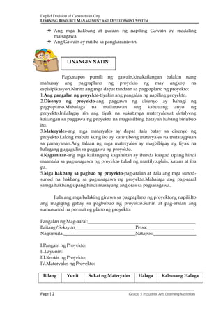 DepEd Division of Cabanatuan City
LEARNING RESOURCE MANAGEMENT AND DEVELOPMENT SYSTEM
___________________________________________________________________________
Page | 2 Grade 5 Industrial Arts Learning Materials
 Ang mga hakbang at paraan ng napiling Gawain ay medaling
maisagawa.
 Ang Gawain ay naiiba sa pangkaraniwan.
Pagkatapos pumili ng gawain,kinakailangan balakin nang
mahusay ang pagpaplano ng proyekto ng may angkop na
espisipikasyon.Narito ang mga dapat tandaan sa pagpaplano ng proyekto:
1.Ang pangalan ng proyekto-tiyakin ang pangalan ng napiling proyekto.
2.Disenyo ng proyekto-ang paggawa ng disenyo ay bahagi ng
pagpaplano.Mahalaga na mailarawan ang kabuuang anyo ng
proyekto.Inilalagay rin ang tiyak na sukat,mga materyales,at detalyeng
kailangan sa paggawa ng proyekto na magsisilbing batayan habang binubuo
ito.
3.Materyales-ang mga materyales ay dapat itala batay sa disenyo ng
proyekto.Lalong mabuti kung ito ay katutubong materyales na matatagpuan
sa pamayanan.Ang talaan ng mga materyales ay magbibigay ng tiyak na
halagang gugugulin sa paggawa ng proyekto.
4.Kagamitan-ang mga kailangang kagamitan ay ihanda kaagad upang hindi
maantala sa pagsasagawa ng proyekto tulad ng martilyo,plais, katam at iba
pa.
5.Mga hakbang sa pagbuo ng proyekto-pag-aralan at itala ang mga sunod-
sunod na hakbang sa pagsasagawa ng proyekto.Mahalaga ang pag-aaral
samga hakbang upang hindi masayang ang oras sa pagsasagawa.
Itala ang mga balaking ginawa sa pagpaplano ng proyektong napili.Ito
ang magiging gabay sa pagbubuo ng proyekto.Suriin at pag-aralan ang
sumusunod na pormat ng plano ng proyekto:
Pangalan ng Mag-aaral:________________________________________________
Baitang/Seksyon___________________________Petsa:_____________________
Nagsimula:________________________________Natapos:___________________
I.Pangaln ng Proyekto:
II.Layunin:
III.Krokis ng Proyekto:
IV.Materyales ng Proyekto:
Bilang Yunit Sukat ng Materyales Halaga Kabuuang Halaga
LINANGIN NATIN:
 