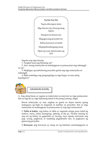 DepEd Division of Cabanatuan City
LEARNING RESOURCE MANAGEMENT AND DEVELOPMENT SYSTEM
___________________________________________________________________________
Page | 2 Grade 5 Industrial Arts Learning Materials
Sagutin ang mga tanong:
1. Tungkol saan ang binasang rap?
2. Ano- anong materyales na matatagpuan sa pamayanan ang nabanggit
sa rap?
3. Magbigay ng mabubuong proyekto gamit ang mga materyales na
nabanggit.
4. Bakit mahalaga ang pangangalaga sa mga bagay na nasa ating
kapaligiran?
A. Ang ating bansa ay sagana sa materyales na mayroon sa mga pamayanan.
Ilan sa mga ito ay mga halamang tanim at iba pang yamang- dagat.
Bawat materyales ay may angkop na gamit na dapat alamin upang
makagawa ng higit na maganda at matibay na proyekto. Ilan sa mga
materyales na matatagpuan sa pamayanan ay ang mga sumusunod:
1. Tabla at kahoy- ang kahoy at tabla ay nagmula samga puno tulad ng
molave, narra, yakal, kamagong, apitong, at iba pa. Tiyakin lamang na
ang uri ng kahoy na gagamitin ay tuyong- tuyo upang maiwasan ang
pag- urong, pagkiwal, at madaling pagkabulok nito, at pagkasira ng
ginawang proyekto.
2. Kawayan- ang kawayan ay isang uri ng halaman namatatagpuan sa
LINANGIN NATIN:
Yo,Yes Yes Yo!
Tapon dito,tapon doon
Mga basura niyo huwag nang
itapon
Sinupin mo basura mo
Magagawang proyekto ito.
Kahoy,kawayan at metal
Mapapakinabangang tunay
Open up your mind,Listen up
YO!
 