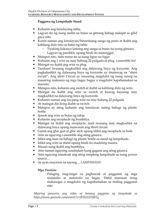 DepEd Division of Cabanatuan City
LEARNING RESOURCE MANAGEMENT AND DEVELOPMENT SYSTEM
___________________________________________________________________________
Page | 4 Grade 5 Industrial Arts Learning Materials
Paggawa ng Lampshade Stand
 Kuhanin ang kinulayang tabla,
 Lagyan ito ng isang maliit na butas sa gitnang bahagi malapit sa gilid
gaya nito.
 Kunin naman ang kinulayan/binarnisang sanga ng puno at ikabit ang
kabilang dulo nito sa butas ng tabla
◦ Tiyaking kakasya lamang ang sanga sa butas na iyong ginawa.
◦ Lagyan ng pandikit, upang hindi ito matanggal.
 Matapos nito, itabi muna ito sa isang ligtas na lugar
 Kuhanin ang 1 wire na may habang 22 pulgada at plug. i-assemble ito!
 Maingat na ikabit ang wire sa plug.
 Tandaan! Iwasang magkadikit ang dalawang linya ng kuryente. Ang
pagkakadikit ng dalawang linya ng kuryente ay tinatawag na “short
circuit”. Ang short Circuit ay maaaring magdulot ng isang sunog na
maaaring makasira ng mga bagay bagay o magdulot kapahamakan sa
marami.
 Matapos nito, kuhanin ang switch at ikabit sa kabilang dulo ng wire.
 Maingat na ikabit ang wire sa switch at huwag hayaang may
magkadikit na dalawang linya ng kuryente.
 Kuhanin naman ang isa pang wire na may habang 22 pulgada
 At maingat din itong ikabit sa switch.
 Matapos ay ating kuhanin ang kinulayan nating bahagi ng plastic
bottle.
 Ipasok ang wire sa butas ng takip.
 Kuhanin ang receptacle ng bumbilya.
 Maingat na ikabit ang receptacle, muli iwasang may magkadikit na
dalawang linya upang maiwasan ang short circuit.
 Gamit ang glue gun at glue stick upang idikit ang receptacle sa loob.
 Atin na ngayong i-assemble ang ating ginawa.
 Idikit ang itaas na bahagi ng plastic bottle sa stand ng lampshade.
 Idikit ang wire sa stand upang hindi ito madaling masira.
 Maaari nang ikabit ang bumbilya.
 Atin naman ngayong susubukan kung gagana ang ating ginawa.
 Atin ngayong isasaksak ang ating simpleng lampshade sa isang power
source…
 At ayan mayroon na tayong… LAMPSHADE!
Mga Paalala:
Palaging mag-iingat sa paghawak at paggamit ng mga
matatalas at matutulis na bagay. Dahil mamaari itong
makasugat o magdulot ng kapahamakan sa maling paggamit
nito
Maaring panoorin ang video sa tamang paggawa ng lampshade sa
https://www.youtube.com/watch?v=fDEhUF0J8Tg
 