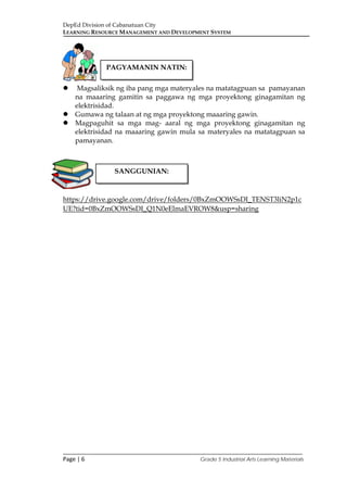 DepEd Division of Cabanatuan City
LEARNING RESOURCE MANAGEMENT AND DEVELOPMENT SYSTEM
___________________________________________________________________________
Page | 6 Grade 5 Industrial Arts Learning Materials
 Magsaliksik ng iba pang mga materyales na matatagpuan sa pamayanan
na maaaring gamitin sa paggawa ng mga proyektong ginagamitan ng
elektrisidad.
 Gumawa ng talaan at ng mga proyektong maaaring gawin.
 Magpaguhit sa mga mag- aaral ng mga proyektong ginagamitan ng
elektrisidad na maaaring gawin mula sa materyales na matatagpuan sa
pamayanan.
https://drive.google.com/drive/folders/0BxZmOOWSsDI_TENST3liN2p1c
UE?tid=0BxZmOOWSsDI_Q1N0eElmaEVROW8&usp=sharing
PAGYAMANIN NATIN:
SANGGUNIAN:
 