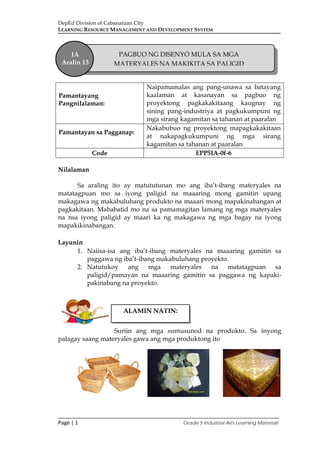 DepEd Division of Cabanatuan City
LEARNING RESOURCE MANAGEMENT AND DEVELOPMENT SYSTEM
___________________________________________________________________________
Page | 1 Grade 5 Industrial Arts Learning Materials
Nilalaman
Sa araling ito ay matututunan mo ang iba’t-ibang materyales na
matatagpuan mo sa iyong paligid na maaaring mong gamitin upang
makagawa ng makabuluhang produkto na maaari mong mapakinabangan at
pagkakitaan. Mababatid mo na sa pamamagitan lamang ng mga materyales
na nsa iyong paligid ay maari ka ng makagawa ng mga bagay na iyong
mapakikinabangan.
Layunin
1. Naiisa-isa ang iba’t-ibang materyales na maaaring gamitin sa
paggawa ng iba’t-ibang makabuluhang proyekto.
2. Natutukoy ang mga materyales na matatagpuan sa
paligid/pamayan na maaaring gamitin sa paggawa ng kapaki-
pakinabang na proyekto.
Suriin ang mga sumusunod na produkto. Sa inyong
palagay saang materyales gawa ang mga produktong ito
Pamantayang
Pangnilalaman:
Naipamamalas ang pang-unawa sa batayang
kaalaman at kasanayan sa pagbuo ng
proyektong pagkakakitaang kaugnay ng
sining pang-industriya at pagkukumpuni ng
mga sirang kagamitan sa tahanan at paaralan
Pamantayan sa Pagganap:
Nakabubuo ng proyektong mapagkakakitaan
at nakapagkukumpuni ng mga sirang
kagamitan sa tahanan at paaralan
Code EPP5IA-0f-6
ALAMIN NATIN:
IA
Aralin 13
PAGBUO NG DISENYO MULA SA MGA
MATERYALES NA MAKIKITA SA PALIGID
 