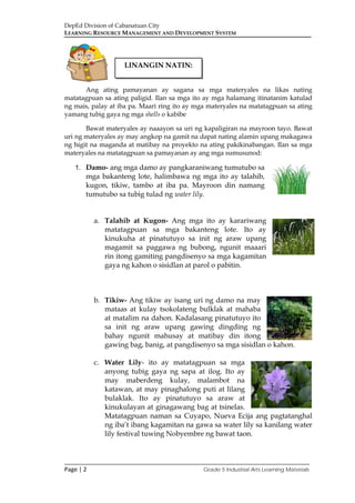 DepEd Division of Cabanatuan City
LEARNING RESOURCE MANAGEMENT AND DEVELOPMENT SYSTEM
___________________________________________________________________________
Page | 2 Grade 5 Industrial Arts Learning Materials
Ang ating pamayanan ay sagana sa mga materyales na likas nating
matatagpuan sa ating paligid. Ilan sa mga ito ay mga halamang itinatanim katulad
ng mais, palay at iba pa. Maari ring ito ay mga materyales na matatagpuan sa ating
yamang tubig gaya ng mga shells o kabibe
Bawat materyales ay naaayon sa uri ng kapaligiran na mayroon tayo. Bawat
uri ng materyales ay may angkop na gamit na dapat nating alamin upang makagawa
ng higit na maganda at matibay na proyekto na ating pakikinabangan. Ilan sa mga
materyales na matatagpuan sa pamayanan ay ang mga sumusunod:
1. Damo- ang mga damo ay pangkaraniwang tumutubo sa
mga bakanteng lote, halimbawa ng mga ito ay talahib,
kugon, tikiw, tambo at iba pa. Mayroon din namang
tumutubo sa tubig tulad ng water lily.
a. Talahib at Kugon- Ang mga ito ay karariwang
matatagpuan sa mga bakanteng lote. Ito ay
kinukuha at pinatutuyo sa init ng araw upang
magamit sa paggawa ng bubong, ngunit maaari
rin itong gamiting pangdisenyo sa mga kagamitan
gaya ng kahon o sisidlan at parol o pabitin.
b. Tikiw- Ang tikiw ay isang uri ng damo na may
mataas at kulay tsokolateng bulklak at mahaba
at matalim na dahon. Kadalasang pinatutuyo ito
sa init ng araw upang gawing dingding ng
bahay ngunit mahusay at matibay din itong
gawing bag, banig, at pangdisenyo sa mga sisidlan o kahon.
c. Water Lily- ito ay matatagpuan sa mga
anyong tubig gaya ng sapa at ilog. Ito ay
may maberdeng kulay, malambot na
katawan, at may pinaghalong puti at lilang
bulaklak. Ito ay pinatutuyo sa araw at
kinukulayan at ginagawang bag at tsinelas.
Matatagpuan naman sa Cuyapo, Nueva Ecija ang pagtatanghal
ng iba’t ibang kagamitan na gawa sa water lily sa kanilang water
lily festival tuwing Nobyembre ng bawat taon.
LINANGIN NATIN:
 