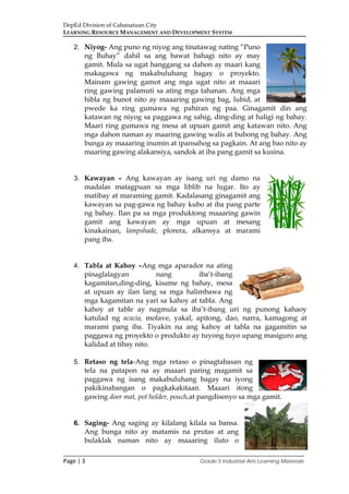 DepEd Division of Cabanatuan City
LEARNING RESOURCE MANAGEMENT AND DEVELOPMENT SYSTEM
___________________________________________________________________________
Page | 3 Grade 5 Industrial Arts Learning Materials
2. Niyog- Ang puno ng niyog ang tinatawag nating “Puno
ng Buhay” dahil sa ang bawat bahagi nito ay may
gamit. Mula sa ugat hanggang sa dahon ay maari kang
makagawa ng makabuluhang bagay o proyekto.
Mainam gawing gamot ang mga ugat nito at maaari
ring gawing palamuti sa ating mga tahanan. Ang mga
hibla ng bunot nito ay maaaring gawing bag, lubid, at
pwede ka ring gumawa ng pahiran ng paa. Ginagamit din ang
katawan ng niyog sa paggawa ng sahig, ding-ding at haligi ng bahay.
Maari ring gumawa ng mesa at upuan gamit ang katawan nito. Ang
mga dahon naman ay maaring gawing walis at bubong ng bahay. Ang
bunga ay maaaring inumin at ipansahog sa pagkain. At ang bao nito ay
maaring gawing alakansiya, sandok at iba pang gamit sa kusina.
3. Kawayan – Ang kawayan ay isang uri ng damo na
madalas matagpuan sa mga liblib na lugar. Ito ay
matibay at maraming gamit. Kadalasang ginagamit ang
kawayan sa pag-gawa ng bahay kubo at iba pang parte
ng bahay. Ilan pa sa mga produktong maaaring gawin
gamit ang kawayan ay mga upuan at mesang
kinakainan, lampshade, plorera, alkansya at marami
pang iba.
4. Tabla at Kahoy –Ang mga aparador na ating
pinaglalagyan nang iba’t-ibang
kagamitan,ding-ding, kisame ng bahay, mesa
at upuan ay ilan lang sa mga halimbawa ng
mga kagamitan na yari sa kahoy at tabla. Ang
kahoy at table ay nagmula sa iba’t-ibang uri ng punong kahaoy
katulad ng acacia, molave, yakal, apitong, dao, narra, kamagong at
marami pang iba. Tiyakin na ang kahoy at tabla na gagamitin sa
paggawa ng proyekto o produkto ay tuyong tuyo upang masiguro ang
kalidad at tibay nito.
5. Retaso ng tela-Ang mga retaso o pinagtabasan ng
tela na patapon na ay maaari paring magamit sa
paggawa ng isang makabuluhang bagay na iyong
pakikinabangan o pagkakakitaan. Maaari itong
gawing door mat, pot holder, pouch,at pangdisenyo sa mga gamit.
6. Saging- Ang saging ay kilalang kilala sa bansa.
Ang bunga nito ay matamis na prutas at ang
bulaklak naman nito ay maaaring iluto o
 