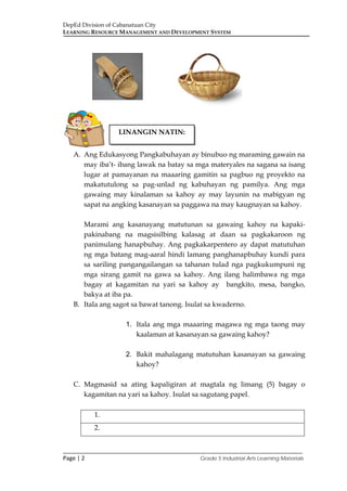 DepEd Division of Cabanatuan City
LEARNING RESOURCE MANAGEMENT AND DEVELOPMENT SYSTEM
___________________________________________________________________________
Page | 2 Grade 5 Industrial Arts Learning Materials
A. Ang Edukasyong Pangkabuhayan ay binubuo ng maraming gawain na
may iba’t- ibang lawak na batay sa mga materyales na sagana sa isang
lugar at pamayanan na maaaring gamitin sa pagbuo ng proyekto na
makatutulong sa pag-unlad ng kabuhayan ng pamilya. Ang mga
gawaing may kinalaman sa kahoy ay may layunin na mabigyan ng
sapat na angking kasanayan sa paggawa na may kaugnayan sa kahoy.
Marami ang kasanayang matutunan sa gawaing kahoy na kapaki-
pakinabang na magsisilbing kalasag at daan sa pagkakaroon ng
panimulang hanapbuhay. Ang pagkakarpentero ay dapat matutuhan
ng mga batang mag-aaral hindi lamang panghanapbuhay kundi para
sa sariling pangangailangan sa tahanan tulad nga pagkukumpuni ng
mga sirang gamit na gawa sa kahoy. Ang ilang halimbawa ng mga
bagay at kagamitan na yari sa kahoy ay bangkito, mesa, bangko,
bakya at iba pa.
B. Itala ang sagot sa bawat tanong. Isulat sa kwaderno.
1. Itala ang mga maaaring magawa ng mga taong may
kaalaman at kasanayan sa gawaing kahoy?
2. Bakit mahalagang matutuhan kasanayan sa gawaing
kahoy?
C. Magmasid sa ating kapaligiran at magtala ng limang (5) bagay o
kagamitan na yari sa kahoy. Isulat sa sagutang papel.
1.
2.
LINANGIN NATIN:
 