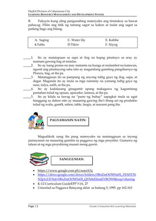 DepEd Division of Cabanatuan City
LEARNING RESOURCE MANAGEMENT AND DEVELOPMENT SYSTEM
___________________________________________________________________________
Page | 5 Grade 5 Industrial Arts Learning Materials
B. Tukuyin kung aling pangunahing materyales ang tinutukoy sa bawat
pahayag. Piliin ang titik ng tamang sagot sa kahon at isulat ang sagot sa
patlang bago ang bilang.
_____1. Ito ay matatapuan sa sapa at ilog na kapag pinatuyo sa aray ay
mainam gawing bag at tsinelas.
_____2. Ito ay isang prutas na may matamis na bunga at malambot na katawan,
ngunit ang pinatuyong saha nito ay magandang gamiting pangdisenyo ng
Plorera, bag, at iba pa.
_____3. Matatagpuan ito sa pampang ng anyong tubig gaya ng ilog, sapa, at
dagat. Maganda ito ay mula sa mga namatay na yamang tubig gaya ng
suso, tulya, sulib, at iba pa.
_____4. Ito ay kadalasang ginagamit upang makagawa ng kagamitang
pantahan tulad ng upuan, aparador, lamesa, at iba pa.
_____5. Ito ay kilala sa tawag na “puno ng buhay” sapagkat mula sa ugat
hanggang sa dahon nito ay maaaring gawing iba’t ibang uri ng produkto
tulad ng walis, gam0t, sabon, table, langis, at marami pang iba.
Magsaliksik nang iba pang materyales na matatagpuan sa inyong
pamayanan na maaaring gamitin sa paggawa ng mga proyekto. Gumawa ng
talaan at ng mga proyektong maaari mong gawin.
• https://www.google.com.ph/search?q
• https://drive.google.com/drive/folders/0BxZmOOWSsDI_TENST3li
N2p1cUE?tid=0BxZmOOWSsDI_Q1N0eElmaEVROW8&usp=sharing
• K-12 Curriculum GuideEPP 5 IA, 27
• Umunlad sa Paggawa Batayang aklat sa baitang 5, 1995. pp 162-163
A. Saging C. Water lily E. Kabibe
B.Tabla D.Tikiw F. Niyog
PAGYAMANIN NATIN:
SANGGUNIAN:
 