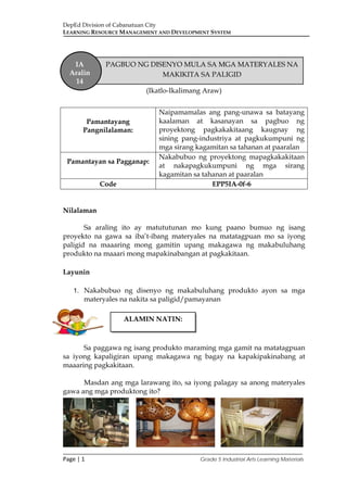 DepEd Division of Cabanatuan City
LEARNING RESOURCE MANAGEMENT AND DEVELOPMENT SYSTEM
___________________________________________________________________________
Page | 1 Grade 5 Industrial Arts Learning Materials
(Ikatlo-Ikalimang Araw)
Nilalaman
Sa araling ito ay matututunan mo kung paano bumuo ng isang
proyekto na gawa sa iba’t-ibang materyales na matatagpuan mo sa iyong
paligid na maaaring mong gamitin upang makagawa ng makabuluhang
produkto na maaari mong mapakinabangan at pagkakitaan.
Layunin
1. Nakabubuo ng disenyo ng makabuluhang produkto ayon sa mga
materyales na nakita sa paligid/pamayanan
Sa paggawa ng isang produkto maraming mga gamit na matatagpuan
sa iyong kapaligiran upang makagawa ng bagay na kapakipakinabang at
maaaring pagkakitaan.
Masdan ang mga larawang ito, sa iyong palagay sa anong materyales
gawa ang mga produktong ito?
Pamantayang
Pangnilalaman:
Naipamamalas ang pang-unawa sa batayang
kaalaman at kasanayan sa pagbuo ng
proyektong pagkakakitaang kaugnay ng
sining pang-industriya at pagkukumpuni ng
mga sirang kagamitan sa tahanan at paaralan
Pamantayan sa Pagganap:
Nakabubuo ng proyektong mapagkakakitaan
at nakapagkukumpuni ng mga sirang
kagamitan sa tahanan at paaralan
Code EPP5IA-0f-6
IA
Aralin
14
PAGBUO NG DISENYO MULA SA MGA MATERYALES NA
MAKIKITA SA PALIGID
ALAMIN NATIN:
 