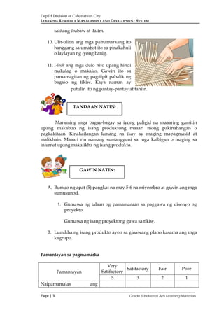 DepEd Division of Cabanatuan City
LEARNING RESOURCE MANAGEMENT AND DEVELOPMENT SYSTEM
___________________________________________________________________________
Page | 3 Grade 5 Industrial Arts Learning Materials
salitang ibabaw at ilalim.
10. Ulit-ulitin ang mga pamamaraang ito
hanggang sa umabot ito sa pinakahuli
o laylayan ng iyong banig.
11. I-lock ang mga dulo nito upang hindi
makalag o makalas. Gawin ito sa
pamamagitan ng pag-iipit pabalik ng
bagaso ng tikiw. Kaya naman ay
putulin ito ng pantay-pantay at tahiin.
Maraming mga bagay-bagay sa iyong paligid na maaaring gamitin
upang makabuo ng isang produktong maaari mong pakinabangan o
pagkakitaan. Kinakailangan lamang na ikay ay maging mapagmasid at
malikhain. Maaari rin namang sumangguni sa mga kaibigan o maging sa
internet upang makalikha ng isang produkto.
A. Bumuo ng apat (5) pangkat na may 5-6 na miyembro at gawin ang mga
sumusunod.
1. Gumawa ng talaan ng pamamaraan sa paggawa ng disenyo ng
proyekto.
Gumawa ng isang proyektong gawa sa tikiw.
B. Lumikha ng isang produkto ayon sa ginawang plano kasama ang mga
kagrupo.
Pamantayan sa pagmamarka
Pamantayan
Very
Satifactory
Satifactory Fair Poor
5 3 2 1
Naipamamalas ang
TANDAAN NATIN:
GAWIN NATIN:
 