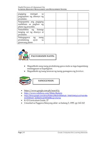 DepEd Division of Cabanatuan City
LEARNING RESOURCE MANAGEMENT AND DEVELOPMENT SYSTEM
___________________________________________________________________________
Page | 4 Grade 5 Industrial Arts Learning Materials
pagiging maingat sa
pagpaplano ng disenyo ng
produkto.
Naipapakita ang pagiging
malikhain sa pagbuo ng
plano ng proyekto.
Nakalilikha ng katangi
tanging uri ng disenyo at
produkto.
Nakagagawa ng isang
produktong ayon sa
ginawang plano.
• Magsaliksik nang isang produktong gawa mula sa mga kagamitang
matatagpuan sa kapaligiran.
• Magsaliksik ng isang larawan ng taong gumagawa ng furniture.
• https://www.google.com.ph/search?q
• http://www.wikihow.com/Make-Baskets
• https://drive.google.com/drive/folders/0BxZmOOWSsDI_TENST3liN2p1cUE?tid=0Bx
ZmOOWSsDI_Q1N0eElmaEVROW8&usp=sharing
• K-12 Curriculum Guide, 27
• Umunlad sa Paggawa Batayang aklat sa baitang 5, 1995. pp 162-163
PAGYAMANIN NATIN:
SANGGUNIAN:
 