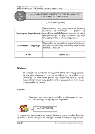 DepEd Division of Cabanatuan City
LEARNING RESOURCE MANAGEMENT AND DEVELOPMENT SYSTEM
___________________________________________________________________________
Page | 1 Grade 5 Industrial Arts Learning Materials
(Una-ikalawang araw)
Nilalaman
Sa araling ito ay matutunan mo ang iba’t- Ibang paraan ng pagsusuri
sa ginawang produkto o proyekto paglalapat ng panghuling ayos
(finishing) at iba’t ibang paraan ng panghuling ayos na syang
magsisilbing batayan kung pagbubutihin o pagagandahin mo pa ang
iyong proyektong ginawa.
Layunin
1. Nasususri ang ginagawang produkto at naisasaayos ito batay
sa sarili at mungkahi ng iba gamit ang rubrics.
Sa paggawa ng isang produkto, ano ang batayang upang matukoy kung ito
ay tapos at kaakit akit para sa paningin? Upang matukoy ito ng maayos,
Pamantayang Pangnilalaman:
Naipamamalas ang pang-unawa sa batayang
kaalaman at kasanayan sa pagbuo ng
proyektong pagkakakitaang kaugnay ng sining
pang-industriya at pagkukumpuni ng mga
sirang kagamitan sa tahanan at paaralan
Pamantayan sa Pagganap:
Nakabubuo ng proyektong mapagkakakitaan at
nakapagkukumpuni ng mga sirang kagamitan sa
tahanan at paaralan
Code EPP5IA-0g-7
IA
Aralin
15
NALALAPATAN NG ANGKOP NA PAGHULING AYOS
ANG NABUONG PRODUKTO
ALAMIN NATIN:
 