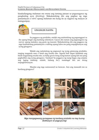 DepEd Division of Cabanatuan City
LEARNING RESOURCE MANAGEMENT AND DEVELOPMENT SYSTEM
___________________________________________________________________________
Page | 2 Grade 5 Industrial Arts Learning Materials
kinakailangang malaman mo muna ang tamang paraan sa pagsasagawa ng
panghuling ayos (finishing). Makakatulong din ang pagbuo ng mga
pamantayan o rubric upang malaman mo kung ito ay nagawa ng maayos at
matagumpay.
Sa paggawa ng produkto, malaki ang maitutulong ng pagsangguni sa
iba upang hingin ang kanilang suhestiyon. Gayun din naman ang pagsasagawa ng
survey upang matukoy ang gusto ng marami. Makakatulong din ang paggawa ng
mga kaukukolang pamantayan o rubring upang lubos mo pang mapaghusayan ang
iyong ginagawa.
Malaki ang naitutulong ng pagsusuri ng iyong ginawang produkto,
maging maganda man o hindi ang resulta nito. Ngunit hidi dapat ikabahala ang
hindi magandang resulta nito, sa halip gawin itong isang hamon upang lalo mo pang
pagbutihin ang iyong ginagawa. Tandaan! Sa paggawa ng isang bagay ang umpisa
ang laging mahirap, subalit, habang ito’y tumatagal lalo mo itrong
mapaghuhusayan.
Masdan ang mga sumusunod na larawan. Ano ang masasabi mo sa
kanilang ginagawa?
Mga mangagawang gumagawa ng kanilang produkto na may buong
dedikasyon at pagpupursigi
LINANGIN NATIN:
 