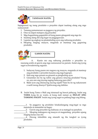 DepEd Division of Cabanatuan City
LEARNING RESOURCE MANAGEMENT AND DEVELOPMENT SYSTEM
___________________________________________________________________________
Page | 4 Grade 5 Industrial Arts Learning Materials
Sapagsusuri ng isang produkto o proyekto dapat isaalang alang ang mga
sumusunod:
1. Tamang pamamaraan sa paggawa ng proyekto.
2. Oras na dapat matapos ang proyekto
3. Mga kagamitang gagamitin at kung paano ginagamit ang mga ito.
4. Isaalang alang din ang lugar na paggagawaan.
5. Lapatan ng angkop na pinakahuling ayos ang nabuong produkto.
6. Sikaping maging maayos, maganda at masinop ang gagawing
produkto.
A. Kunin mo ang nabuong produkto o proyekto sa
naunang aralin at gawin ang mga sumusunod na panuto. Isulat ang iyong
sagot sa kwadernong sagutan.
1. Isalaysay kung paano mo nagawa ng maayos, maganda at masinop
ang produkto o proyekto kasama ang mga kagrupo.
2. Itala ang mga paraan na ginamit sa panghuling ayos.
3. Ginamitan mo ba ng rubric ang ginawa ninyong produkto? Kung
oo, ano ano ang inyong naging batayang para dito?
4. Bakit iyon ang disenyong inyong napili? Nais ba ito ng nakararami
o sarili mong disenyo? Ipaliwanag ang dahilan.
B. Isulat kung Tama o Mali ang isinasaad ng bawat pahayag. Isulat ang
TAMA kung ito ay wasto, at kung mali naman ay ISULAT ANG
TAMANG SAGOT. Isulat ang iyong sagot sa patlang bago ang bilang.
____________1. Sa paggawa ng produkto kinakailangang mag-ingat sa mga
matutulis at matatalim na bagay.
____________2. Gawin ang proyekto ng mahusay at sa matagal na panahon.
____________3. Sikaping makagawa ng maayos at magandang proyekto upang
maging kasiya siya ito.
____________4. Huwag intindihin ang sinasabi ng iba tungkol sa iyong
produkto.
TANDAAN NATIN:
GAWIN NATIN:
 