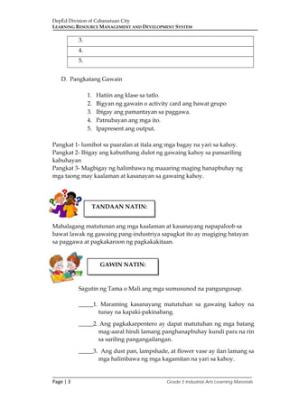 DepEd Division of Cabanatuan City
LEARNING RESOURCE MANAGEMENT AND DEVELOPMENT SYSTEM
___________________________________________________________________________
Page | 3 Grade 5 Industrial Arts Learning Materials
3.
4.
5.
D. Pangkatang Gawain
1. Hatiin ang klase sa tatlo.
2. Bigyan ng gawain o activity card ang bawat grupo
3. Ibigay ang pamantayan sa paggawa.
4. Patnubayan ang mga ito.
5. Ipapresent ang output.
Pangkat 1- lumibot sa paaralan at itala ang mga bagay na yari sa kahoy.
Pangkat 2- Ibigay ang kabutihang dulot ng gawaing kahoy sa pansariling
kabuhayan
Pangkat 3- Magbigay ng halimbawa ng maaaring maging hanapbuhay ng
mga taong may kaalaman at kasanayan sa gawaing kahoy.
Mahalagang matutunan ang mga kaalaman at kasanayang napapaloob sa
bawat lawak ng gawaing pang-industriya sapagkat ito ay magiging batayan
sa paggawa at pagkakaroon ng pagkakakitaan.
Sagutin ng Tama o Mali ang mga sumusunod na pangungusap.
_____1. Maraming kasanayang matutuhan sa gawaing kahoy na
tunay na kapaki-pakinabang.
_____2. Ang pagkakarpentero ay dapat matutuhan ng mga batang
mag-aaral hindi lamang panghanapbuhay kundi para na rin
sa sariling pangangailangan.
_____3. Ang dust pan, lampshade, at flower vase ay ilan lamang sa
mga halimbawa ng mga kagamitan na yari sa kahoy.
TANDAAN NATIN:
GAWIN NATIN:
 