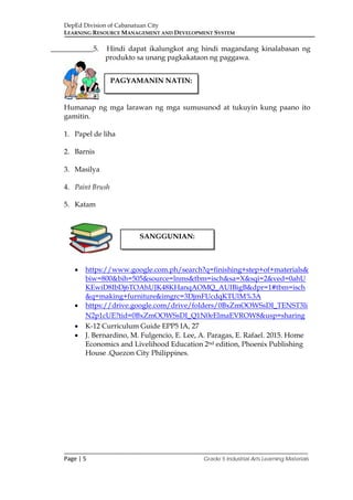 DepEd Division of Cabanatuan City
LEARNING RESOURCE MANAGEMENT AND DEVELOPMENT SYSTEM
___________________________________________________________________________
Page | 5 Grade 5 Industrial Arts Learning Materials
____________5. Hindi dapat ikalungkot ang hindi magandang kinalabasan ng
produkto sa unang pagkakataon ng paggawa.
Humanap ng mga larawan ng mga sumusunod at tukuyin kung paano ito
gamitin.
1. Papel de liha
2. Barnis
3. Masilya
4. Paint Brush
5. Katam
• https://www.google.com.ph/search?q=finishing+step+of+materials&
biw=800&bih=505&source=lnms&tbm=isch&sa=X&sqi=2&ved=0ahU
KEwiD8IbDj6TOAhUJK48KHanqAOMQ_AUIBigB&dpr=1#tbm=isch
&q=making+furniture&imgrc=3DjmFUcdqKTUlM%3A
• https://drive.google.com/drive/folders/0BxZmOOWSsDI_TENST3li
N2p1cUE?tid=0BxZmOOWSsDI_Q1N0eElmaEVROW8&usp=sharing
• K-12 Curriculum Guide EPP5 IA, 27
• J. Bernardino, M. Fulgencio, E. Lee, A. Paragas, E. Rafael. 2015. Home
Economics and Livelihood Education 2nd edition, Phoenix Publishing
House .Quezon City Philippines.
PAGYAMANIN NATIN:
SANGGUNIAN:
 