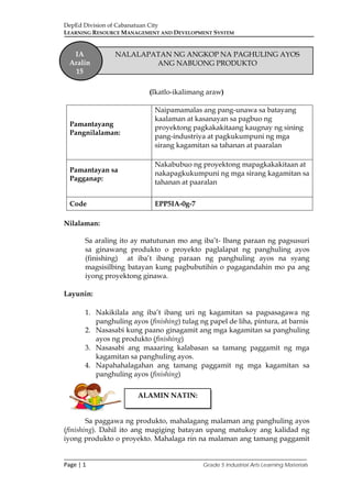 DepEd Division of Cabanatuan City
LEARNING RESOURCE MANAGEMENT AND DEVELOPMENT SYSTEM
___________________________________________________________________________
Page | 1 Grade 5 Industrial Arts Learning Materials
(Ikatlo-ikalimang araw)
Pamantayang
Pangnilalaman:
Naipamamalas ang pang-unawa sa batayang
kaalaman at kasanayan sa pagbuo ng
proyektong pagkakakitaang kaugnay ng sining
pang-industriya at pagkukumpuni ng mga
sirang kagamitan sa tahanan at paaralan
Pamantayan sa
Pagganap:
Nakabubuo ng proyektong mapagkakakitaan at
nakapagkukumpuni ng mga sirang kagamitan sa
tahanan at paaralan
Code EPP5IA-0g-7
Nilalaman:
Sa araling ito ay matutunan mo ang iba’t- Ibang paraan ng pagsusuri
sa ginawang produkto o proyekto paglalapat ng panghuling ayos
(finishing) at iba’t ibang paraan ng panghuling ayos na syang
magsisilbing batayan kung pagbubutihin o pagagandahin mo pa ang
iyong proyektong ginawa.
Layunin:
1. Nakikilala ang iba’t ibang uri ng kagamitan sa pagsasagawa ng
panghuling ayos (finishing) tulag ng papel de liha, pintura, at barnis
2. Nasasabi kung paano ginagamit ang mga kagamitan sa panghuling
ayos ng produkto (finishing)
3. Nasasabi ang maaaring kalabasan sa tamang paggamit ng mga
kagamitan sa panghuling ayos.
4. Napahahalagahan ang tamang paggamit ng mga kagamitan sa
panghuling ayos (finishing)
Sa paggawa ng produkto, mahalagang malaman ang panghuling ayos
(finishing). Dahil ito ang magiging batayan upang matukoy ang kalidad ng
iyong produkto o proyekto. Mahalaga rin na malaman ang tamang paggamit
ALAMIN NATIN:
IA
Aralin
15
NALALAPATAN NG ANGKOP NA PAGHULING AYOS
ANG NABUONG PRODUKTO
 
