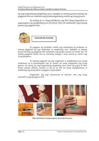 DepEd Division of Cabanatuan City
LEARNING RESOURCE MANAGEMENT AND DEVELOPMENT SYSTEM
___________________________________________________________________________
Page | 2 Grade 5 Industrial Arts Learning Materials
ng mga kagamitang panghuling ayos, sapagkat sa tamang paraan lamang ng
paggamit nito mo makikita ang pinakamagandang resulta ng iyong ginawa.
Sa araling ito ay ating tatalakayin ang iba’t ibang kagamitan sa
pagsasagawa ng panghuling ayos (finishing). Dito rin malalaman ang tamang
paraan ng paggamit nito.
Sa paggawa ng produkto, malaki ang naitutulong ng kaalaman sa
tamang paggamit ng mga kagamitan sa panghuling ayos. Sapagkat sa tamang
paraan lamang ng paggamit nito makukuha ang pinaka maayos na resulta nito. Sa
maling paggamit naman nito ay maaaring tumagal o kaya naman ay masira ang
iyong ginagawa.
Sa tamang paggamit ng mga kagamitan sa panghuling ayos, iyong
malalaman na sa pamamagitan nito ay maaari mo pang mapaganda ang iyong
ginawa. Sa tulong ng mga kagamitang panghuling ayos tulad ng papel de liha,
barnis, primer, pintura, masilya, at iba pa ay lalo mo pang mapaghuhusay at
malilinang ang iyong talent sa paggawa ng produkto.
Pagmasdan ang mga sumusunod na larawan. Ano ang iyong
masasabi sa mga ginagawa nila?
Mga halimbawa sa pagsasagawa ng panghuling ayos.
LINANGIN NATIN:
 