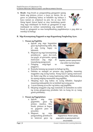 DepEd Division of Cabanatuan City
LEARNING RESOURCE MANAGEMENT AND DEVELOPMENT SYSTEM
___________________________________________________________________________
Page | 4 Grade 5 Industrial Arts Learning Materials
6. Brush- Ang brush ay pangunahing ginagamit upang
ikalat ang pintura, primer, o kaya ay barnis. Ito ay
gawa sa pahabang kahoy at balahibo ng kabayo o
kaya naman ay artipisyal na pisi. Ito ay may iba’t
ibang lapad, bawat lapad ay may kaukulang gamit.
Ang mga malalapad na brush ay ginagamit sa mga
malalapad na surface samantalang ang makitid na
brush ay ginagamit sa mas komplikadong pagdidesenyo o pag abot sa
masikip na bahagi.
B. Mga Karampatang Paggamit sa mga Kagamitang Panghuling Ayos.
1. Paraan ng Pagliliha
a. Igayak ang mga kagamitan
gaya ng kapirasong tabla, liha,
at ang iyong bagay na
kikinisin.
b. Magsuot ng mga karampatang
proteksyon gaya face-mask,
eye-goggle, at guwantes, upang
maiwasan ang mga di
inaasahang pangyayari.
c. Palaging mag-ingat sa
paggawa.
d. Kumuha lamang ng sasapat na bahagi ng liha.
e. Dahilan sa matagal na proseso ang pagliliha, maaaring
magpaltos ang iyong kamay. Kung kaya’t upang maiwasan
ito ibalot ang liha sa isang kapirasong tabla. Makakatulong
ito upang maging masmadali ang pagliliha.
f. Sikaping tuyo ang kahoy na iyong lilihahin. Sapagkat
maaaring makaapekto ito sa kalidad ng iyong gawa.
g. I-ayon lamang sa sa fiber ng kahoy ang pagliliha.
h. Sikaping tanggalin ang mga matutulis at matatalim na sulok
ng iyong ginagawang produkto lalo na kung ito ay isang
gamit pambahay.
2. Paraan ng Pagpipintura
a. Igayak ang mga
gagamitin, gaya ng
primer, masilya, liha,
brush, pintura at bagay
na gagawin para sa
proyekto.
b. Magsuot ng mga
pangunahing proteksyon
sa katawan gaya ng
Pagliliha, paraan upang kinisin
ang surface ng isang bagay
naginagawa
Pagpipintura. Paraan upang
pagandahin at gawing kaakit akit
ang produkto
 