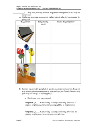 DepEd Division of Cabanatuan City
LEARNING RESOURCE MANAGEMENT AND DEVELOPMENT SYSTEM
___________________________________________________________________________
Page | 7 Grade 5 Industrial Arts Learning Materials
____________7. Ang latex paint ay mainam na gamitin sa mga metal at kahoy na
materyales.
A. Kilalanina ang mga sumusunod na larawan at tukuyin kung paano ito
ginagamit.
Kagamitan Pangalan ng
gamit
Paano ito ginagamit?
B. Bumuo ng anim (6) pangkat at gawin ang mga sumusunod. Isagawa
ang tamang pamamaraan para sa panghuling ayos. Sundin lamang ang
gawaing nakatalaga sa inyong grupo.
a. Gawin ang mga sumusunod:
Pangkat 1,3,5……. Gumawa ng sariling disenyo ng proyekto at
isagawa ang tamang pamamaraan sa pagliliha at pagbabarnis.
Pangkat 2,4,6……. Gumawa ng sariling disenyo ng proyekto at
isagawa ang tamang pamamaraan pagpipintura.
 
