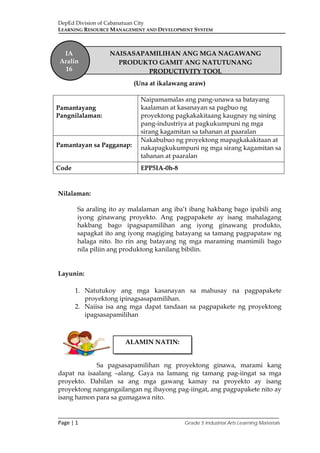 DepEd Division of Cabanatuan City
LEARNING RESOURCE MANAGEMENT AND DEVELOPMENT SYSTEM
___________________________________________________________________________
Page | 1 Grade 5 Industrial Arts Learning Materials
(Una at ikalawang araw)
Pamantayang
Pangnilalaman:
Naipamamalas ang pang-unawa sa batayang
kaalaman at kasanayan sa pagbuo ng
proyektong pagkakakitaang kaugnay ng sining
pang-industriya at pagkukumpuni ng mga
sirang kagamitan sa tahanan at paaralan
Pamantayan sa Pagganap:
Nakabubuo ng proyektong mapagkakakitaan at
nakapagkukumpuni ng mga sirang kagamitan sa
tahanan at paaralan
Code EPP5IA-0h-8
Nilalaman:
Sa araling ito ay malalaman ang iba’t ibang hakbang bago ipabili ang
iyong ginawang proyekto. Ang pagpapakete ay isang mahalagang
hakbang bago ipagsapamilihan ang iyong ginawang produkto,
sapagkat ito ang iyong magiging batayang sa tamang pagpapataw ng
halaga nito. Ito rin ang batayang ng mga maraming mamimili bago
nila piliin ang produktong kanilang bibilin.
Layunin:
1. Natutukoy ang mga kasanayan sa mahusay na pagpapakete
proyektong ipinagsasapamilihan.
2. Naiisa isa ang mga dapat tandaan sa pagpapakete ng proyektong
ipagsasapamilihan
Sa pagsasapamilihan ng proyektong ginawa, marami kang
dapat na isaalang –alang. Gaya na lamang ng tamang pag-iingat sa mga
proyekto. Dahilan sa ang mga gawang kamay na proyekto ay isang
proyektong nangangailangan ng ibayong pag-iingat, ang pagpapakete nito ay
isang hamon para sa gumagawa nito.
ALAMIN NATIN:
IA
Aralin
16
NAISASAPAMILIHAN ANG MGA NAGAWANG
PRODUKTO GAMIT ANG NATUTUNANG
PRODUCTIVITY TOOL
 