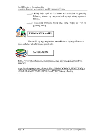 DepEd Division of Cabanatuan City
LEARNING RESOURCE MANAGEMENT AND DEVELOPMENT SYSTEM
___________________________________________________________________________
Page | 4 Grade 5 Industrial Arts Learning Materials
_____4. Kung may sapat na kaalaman at kasanayan sa gawaing
kahoy ay maaari ng magkumpuni ng mga sirang upuan at
lamesa.
_____5. Madaling matukoy kung ang isang bagay ay yari sa
gawang kahoy.
Guumuhit ng mga kagamitan na makikita sa inyong tahanan na
gawa sa kahoy at sabihin ang gamit nito.
http://www.slideshare.net/mariejajaroa/mga-gawaing-pang-industriya-
56947572
https://drive.google.com/drive/folders/0BxZmOOWSsDI_TENST3liN2p1c
UE?tid=0BxZmOOWSsDI_Q1N0eElmaEVROW8&usp=sharing
PAGYAMANIN NATIN:
SANGGUNIAN:
 