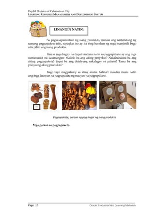 DepEd Division of Cabanatuan City
LEARNING RESOURCE MANAGEMENT AND DEVELOPMENT SYSTEM
___________________________________________________________________________
Page | 2 Grade 5 Industrial Arts Learning Materials
Sa pagsasapamilihan ng isang produkto, malaki ang naitutulong ng
tamang pagpapakete nito, sapagkat ito ay isa ring basehan ng mga mamimili bago
nila piliin ang isang produkto.
Ilan sa mga bagay na dapat tandaan natin sa pagpapakete ay ang mga
sumusunod na katanungan: Malinis ba ang aking proyekto? Nakahahalina ba ang
aking pagpapakete? Sapat ba ang detalyeng nakalagay sa pakete? Tama ba ang
presyo ng aking produkto?
Bago tayo magpatuloy sa ating aralin, halina’t masdan muna natin
ang mga larawan na nagpapakita ng maayos na pagpapakete.
Mga paraan sa pagpapakete.
LINANGIN NATIN:
Pagpapakete, paraan ng pag-iingat ng isang produkto
 