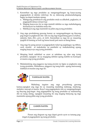 DepEd Division of Cabanatuan City
LEARNING RESOURCE MANAGEMENT AND DEVELOPMENT SYSTEM
___________________________________________________________________________
Page | 3 Grade 5 Industrial Arts Learning Materials
1. Karamihan ng mga produkto ay nanganagailangan ng kaaya-ayang
pagpapakete at detelye (labeling). Ito ay dalawang pinakamahalagang
bagay na dapat tandaan upang:
a. Mabigyang proteksiyon ang produkto mula sa alikabok, pagkasira, at
pagpapalit detaye (tampering)
b. Maging kaaya-aya ito sa mga maimili dahilan sa mga mahahalagang
iformasiyon na makikita mula rito.
c. Mahikayat ang mga mamimili na piliin ang iyong produkto.
2. Ang mga produktong gawang kamay ay nangangailangan ng ibayong
pag-iingat sa paghawak nito lalo na ang mga kagamitang gawa sa kahoy,
salamin, bato, fiber, gems, at shells. Karamihan sa mga ito ay maaaring
ipagbili di lamang sa loob ng bansa kundi pati narin sa ibang bansa.
3. Ang mga Iia pang paraan sa pagpapakete tulad ng paglalagay ng ribbon,
card, sinulid, at makukulay na pambalot ay makakatulong upang
maging kaaya-aya ang iyong produkto.
4. Sikaping hindi nabibilad sa araw at nababasa ng ulan ang iyong
produkto, sapagkat ito ay magiging dahilan upang mabilis na kumupas
at masira ang iyong produkto
5. Makakatulong ang paggawa ng isang pwesto na ligtas sa pagkasira ang
iyong produkto. Halimbawa, paggawa ng isang kubo upang maiwasang
mabilad at maulan ang mga ito.
Mahalang ingatan ang mga proyektong gawang
kamay,sapagkat ang mga ito ay maaaring madaling mabasag, madurog,
malukot, mayupi at masira. Kaya’t ang pagpapakete nito ay nangangailangan
ng ibayong pag-iingat. Ang pagpapakete ng isang produkto ay maituturing
din na isang sining, sapagkat maaaring ito ang maging batayang ng mga
mamimila upang piliin ang iyong produkto.
Punan ang diagram ng mga dapat gawin ayon sa tamang pag-
iingat at pagpapakete ng isang produkto.
TANDAAN NATIN:
GAWIN NATIN:
 