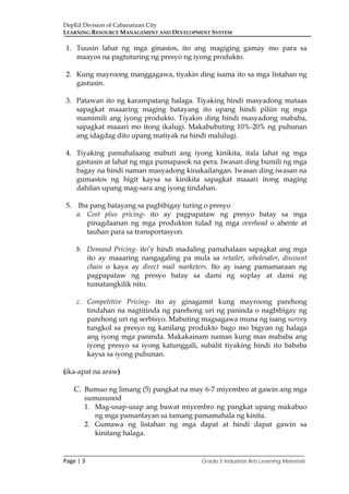 DepEd Division of Cabanatuan City
LEARNING RESOURCE MANAGEMENT AND DEVELOPMENT SYSTEM
___________________________________________________________________________
Page | 3 Grade 5 Industrial Arts Learning Materials
1. Tuusin lahat ng mga ginastos, ito ang magiging gamay mo para sa
maayos na pagtuturing ng presyo ng iyong produkto.
2. Kung mayroong manggagawa, tiyakin ding isama ito sa mga listahan ng
gastusin.
3. Patawan ito ng karampatang halaga. Tiyaking hindi masyadong mataas
sapagkat maaaring maging batayang ito upang hindi piliin ng mga
mamimili ang iyong produkto. Tiyakin ding hindi masyadong mababa,
sapagkat maaari mo itong ikalugi. Makabubuting 10%-20% ng puhunan
ang idagdag dito upang matiyak na hindi malulugi.
4. Tiyaking pamahalaang mabuti ang iyong kinikita, itala lahat ng mga
gastusin at lahat ng mga pumapasok na pera. Iwasan ding bumili ng mga
bagay na hindi naman masyadong kinakailangan. Iwasan ding iwasan na
gumastos ng higit kaysa sa kinikita sapagkat maaari itong maging
dahilan upang mag-sara ang iyong tindahan.
5. Iba pang batayang sa pagbibigay turing o presyo
a. Cost plus pricing- ito ay pagpapataw ng presyo batay sa mga
pinagdaanan ng mga produkton tulad ng mga overhead o ahente at
tauhan para sa transportasyon.
b. Demand Pricing- ito’y hindi madaling pamahalaan sapagkat ang mga
ito ay maaaring nangagaling pa mula sa retailer, wholesaler, discount
chain o kaya ay direct mail marketers. Ito ay isang pamamaraan ng
pagpapataw ng presyo batay sa dami ng suplay at dami ng
tumatangkilik nito.
c. Competitive Pricing- ito ay ginagamit kung mayroong parehong
tindahan na nagtitinda ng parehong uri ng paninda o nagbibigay ng
parehong uri ng serbisyo. Mabuting magsagawa muna ng isang survey
tungkol sa presyo ng kanilang produkto bago mo bigyan ng halaga
ang iyong mga paninda. Makakainam naman kung mas mababa ang
iyong presyo sa iyong katunggali, subalit tiyaking hindi ito bababa
kaysa sa iyong puhunan.
(ika-apat na araw)
C. Bumuo ng limang (5) pangkat na may 6-7 miyembro at gawin ang mga
sumusunod
1. Mag-usap-usap ang bawat miyembro ng pangkat upang makabuo
ng mga pamantayan sa tamang pamamahala ng kinita.
2. Gumawa ng listahan ng mga dapat at hindi dapat gawin sa
kinitang halaga.
 