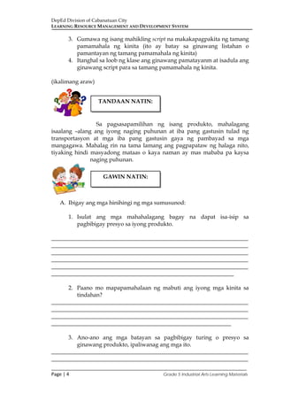 DepEd Division of Cabanatuan City
LEARNING RESOURCE MANAGEMENT AND DEVELOPMENT SYSTEM
___________________________________________________________________________
Page | 4 Grade 5 Industrial Arts Learning Materials
3. Gumawa ng isang mahikling script na makakapagpakita ng tamang
pamamahala ng kinita (ito ay batay sa ginawang listahan o
pamantayan ng tamang pamamahala ng kinita)
4. Itanghal sa loob ng klase ang ginawang pamatayanm at isadula ang
ginawang script para sa tamang pamamahala ng kinita.
(ikalimang araw)
Sa pagsasapamilihan ng isang produkto, mahalagang
isaalang –alang ang iyong naging puhunan at iba pang gastusin tulad ng
transportasyon at mga iba pang gastusin gaya ng pambayad sa mga
mangagawa. Mahalag rin na tama lamang ang pagpapataw ng halaga nito,
tiyaking hindi masyadong mataas o kaya naman ay mas mababa pa kaysa
naging puhunan.
A. Ibigay ang mga hinihingi ng mga sumusunod:
1. Isulat ang mga mahahalagang bagay na dapat isa-isip sa
pagbibigay presyo sa iyong produkto.
_____________________________________________________________________
_____________________________________________________________________
_____________________________________________________________________
_____________________________________________________________________
_____________________________________________________________________
________________________________________________________________
2. Paano mo mapapamahalaan ng mabuti ang iyong mga kinita sa
tindahan?
_____________________________________________________________________
_____________________________________________________________________
_____________________________________________________________________
_______________________________________________________________
3. Ano-ano ang mga batayan sa pagbibigay turing o presyo sa
ginawang produkto, ipaliwanag ang mga ito.
_____________________________________________________________________
_____________________________________________________________________
TANDAAN NATIN:
GAWIN NATIN:
 