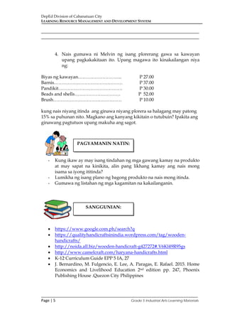 DepEd Division of Cabanatuan City
LEARNING RESOURCE MANAGEMENT AND DEVELOPMENT SYSTEM
___________________________________________________________________________
Page | 5 Grade 5 Industrial Arts Learning Materials
_____________________________________________________________________
_____________________________________________________________________
4. Nais gumawa ni Melvin ng isang plorerang gawa sa kawayan
upang pagkakakitaan ito. Upang magawa ito kinakailangan niya
ng:
Biyas ng kawayan……………………….. P 27.00
Barnis……………………………………… P 37.00
Pandikit…………………………………… P 30.00
Beads and shells………………………… P 52.00
Brush……………………………………… P 10.00
kung nais niyang itinda ang ginawa niyang plorera sa halagang may patong
15% sa puhunan nito. Magkano ang kanyang kikitain o tutubuin? Ipakita ang
ginawang pagtutuos upang makuha ang sagot.
- Kung ikaw ay may isang tindahan ng mga gawang kamay na produkto
at may sapat na kinikita, alin pang likhang kamay ang nais mong
isama sa iyong ititinda?
- Lumikha ng isang plano ng bagong produkto na nais mong itinda.
- Gumawa ng listahan ng mga kagamitan na kakailanganin.
• https://www.google.com.ph/search?q
• https://qualityhandicraftsinindia.wordpress.com/tag/wooden-
handicrafts/
• http://noida.all.biz/wooden-handicraft-g427272#.V6Kl49R95gs
• http://www.camelcraft.com/haryana-handicrafts.html
• K-12 Curriculum Guide EPP 5 IA, 27
• J. Bernardino, M. Fulgencio, E. Lee, A. Paragas, E. Rafael. 2015. Home
Economics and Livelihood Education 2nd edition pp. 247, Phoenix
Publishing House .Quezon City Philippines
PAGYAMANIN NATIN:
SANGGUNIAN:
 