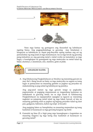 DepEd Division of Cabanatuan City
LEARNING RESOURCE MANAGEMENT AND DEVELOPMENT SYSTEM
___________________________________________________________________________
Page | 2 Grade 5 Industrial Arts Learning Materials
__________________3.
__________________4.
Nasa mga kamay ng gumagawa ang ikauunlad ng kabuhayan
ngating bansa. Ang pagpapahalahaga sa gawaing may kinalaman o
kaugnyan sa kabuhayan ay dapat pag-ibayuhin upang maitaas ang uri ng
pamumuhay ng mag-anak at mga mamamayan. Isa sa mga lawak ng gawaing
pang-industriya ay ang gawaing metal o metal works na tumutukoy sa mga
bagay o kasangkapan na gumagamit ng mga materyales na metal tulad ng
bakal, aluminyo, o aluminum, zinc, stainless, ginto at pilak.
A. Ang Edukasyong Pangkabuhayan ay binubuo ng maraming gawain na
may iba’t- ibang lawak na batay sa mga materyales na sagana sa isang
lugar at pamayanan na maaaring gamitin sa pagbuo ng proyekto na
makatutulong sa pag-unlad ng kabuhayan ng pamilya.
Ang pag-aaral naman ng mga gawain tungo sa pagkaakit,
pagmumulat, at pagiging mapamaraan ay magandang kaalaman na
makakamit sa gawaing metal, isa sa mga lawak sa Edukasyong
Pangkabuhayan na napapanahon sapagkat sa ngayon ay maraming
nagkalat na patapong metal tulad ng mga bakal, kawad, at lata na
maaaring gamiting muli sa pagbuo ng bagong proyekto tulad ng dust
pan, gadgaran, habonera, kahon ng resipi at kwadro
Ang pagiging latero ay hanapbuhay na maaaring mapasukan ng isang
kaalaman at kasanayan sa mga gawaing kaugnay ng metal.
B. Gumuhit ng lima (5) o higit pang mga kasangkapan o kagamitan na
maaaring magawa ng mga taong may kaalaman at kasanayan sa
gawaing metal?
LINANGIN NATIN:
 