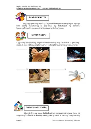 DepEd Division of Cabanatuan City
LEARNING RESOURCE MANAGEMENT AND DEVELOPMENT SYSTEM
___________________________________________________________________________
Page | 3 Grade 5 Industrial Arts Learning Materials
Ang mga gawaing metal ay dapat malinang sa murang isipan ng mga
bata upang makatulong sa pag-unlad ng kabuhayan ng pamilya.
Nakatutulong din ang gawaing ito sa pag-unlad ng bansa.
Lagyan ng tsek (√) kung ang larawan sa ibaba ay may kinalaman sa gawaing
metal at ekis (x) kung ang larawan ay walang kinalaman sa gawaing metal.
___________1. ______________2.
___________3. _______________4.
_________________5.
Maginterbyu ng taong kakilala ninyo o malapit sa inyong lugar na
mayroong kaalaman at kasanayan sa gawang metal at itanong kung ano ang
TANDAAN NATIN:
GAWIN NATIN:
PAGYAMANIN NATIN:
 