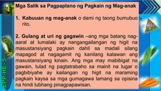 z
Mga Salik sa Pagpaplano ng Pagkain ng Mag-anak
1. Kabuuan ng mag-anak o dami ng taong bumubuo
rito.
2. Gulang at uri ng gagawin –ang mga batang nag-
aaral at lumalaki ay nangangailangan ng higit na
masustansiyang pagkain dahil sa madali silang
mapagod at nagagamit ng kanilang katawan ang
masustansiyang kinain. Ang mga may mabibigat na
gawain, tulad ng pagtatrabaho sa mainit na lugar o
pagbibiyahe ay kailangan ng higit na maraming
pagkain kaysa sa mga gumagawa lamang sa opisina
na hindi lubhang pinagpapawisan.
 