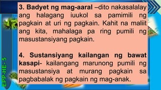 z
3. Badyet ng mag-aaral –dito nakasalalay
ang halagang iuukol sa pamimili ng
pagkain at uri ng pagkain. Kahit na maliit
ang kita, mahalaga pa ring pumili ng
masustansiyang pagkain.
4. Sustansiyang kailangan ng bawat
kasapi- kailangang marunong pumili ng
masustansiya at murang pagkain sa
pagbabalak ng pagkain ng mag-anak.
 