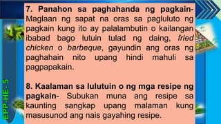 z
7. Panahon sa paghahanda ng pagkain-
Maglaan ng sapat na oras sa pagluluto ng
pagkain kung ito ay palalambutin o kailangan
ibabad bago lutuin tulad ng daing, fried
chicken o barbeque, gayundin ang oras ng
paghahain nito upang hindi mahuli sa
pagpapakain.
8. Kaalaman sa lulutuin o ng mga resipe ng
pagkain- Subukan muna ang resipe sa
kaunting sangkap upang malaman kung
masusunod ang nais gayahing resipe.
 