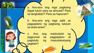 z
a. Ano-ano ang mga pagkaing
dapat lutuin para sa almusal? Para
sa tanghalian? Para sa hapunan?
b. Ano-ano ang mga salik sa
pagpaplano ng pagkaing lulutuin
sa araw-araw?
c. Ano ang maidudulot ng
pagsunod sa pagpaplano at
pagluluto ng masustansiyang
pagkain?
 