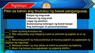 z
Pagtataya:
Piliin sa kahon ang tinutukoy ng bawat pangungusap.
___1. Dami ng taong bumubuo rito.
___2. Dito nakasalalay ang halagang iuukol sa pamimili ng pagkain at uri ng
pagkain.
___3. Marunong pumili ng masusustansiya at murang pagkain sa pagbabalak ng
pagkain ng mag-anak.
___4. Masarap kumain ng may sabaw at mainit sa panahon ng taglamig.
___5. Maari ring batayan sa pagbabalak ng pagkaing bibilhin.
Badyet ng mag-anak
Kabuuan ng mag-anak
Lagay ng panahon
Sustansiyang kailangan ng bawat kasapi
Ang kalinangan at pananampalataya
 