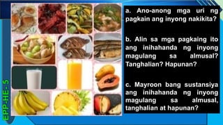 z
a. Ano-anong mga uri ng
pagkain ang inyong nakikita?
b. Alin sa mga pagkaing ito
ang inihahanda ng inyong
magulang sa almusal?
Tanghalian? Hapunan?
c. Mayroon bang sustansiya
ang inihahanda ng inyong
magulang sa almusal,
tanghalian at hapunan?
 