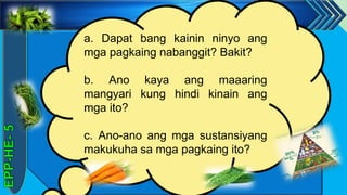 z
a. Dapat bang kainin ninyo ang
mga pagkaing nabanggit? Bakit?
b. Ano kaya ang maaaring
mangyari kung hindi kinain ang
mga ito?
c. Ano-ano ang mga sustansiyang
makukuha sa mga pagkaing ito?
 